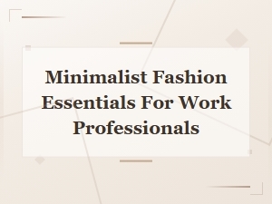 Minimalist Fashion Essentials for Work Professionals: a Complete Guide